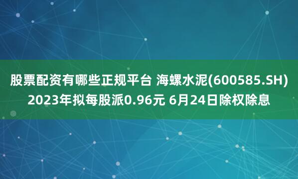 股票配资有哪些正规平台 海螺水泥(600585.SH)2023年拟每股派0.96元 6月24日除权除息