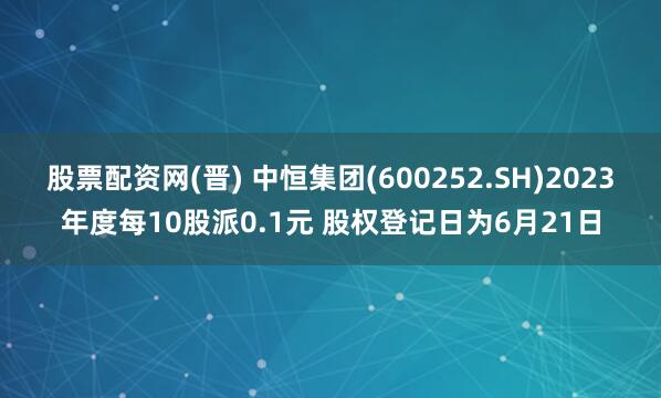 股票配资网(晋) 中恒集团(600252.SH)2023年度每10股派0.1元 股权登记日为6月21日