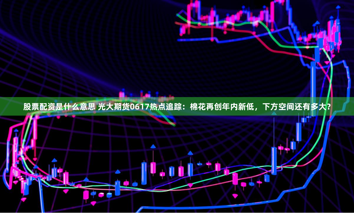 股票配资是什么意思 光大期货0617热点追踪：棉花再创年内新低，下方空间还有多大？