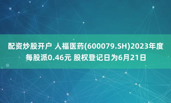 配资炒股开户 人福医药(600079.SH)2023年度每股派0.46元 股权登记日为6月21日