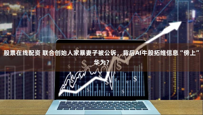 股票在线配资 联合创始人家暴妻子被公诉，背后AI牛股拓维信息“傍上”华为？