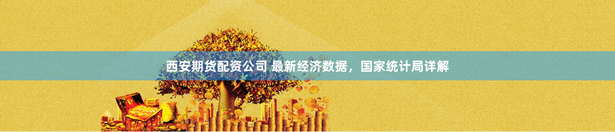 西安期货配资公司 最新经济数据,国家统计局详解