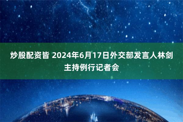 炒股配资皆 2024年6月17日外交部发言人林剑主持例行记者会
