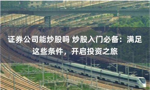 证券公司能炒股吗 炒股入门必备：满足这些条件，开启投资之旅