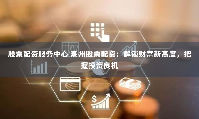 股票配资服务中心 潮州股票配资：解锁财富新高度，把握投资良机