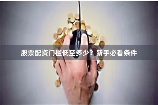 股票配资门槛低至多少？新手必看条件